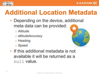 Additional Location Metadata
      • Depending on the device, additional
        meta data can be provided:
        o   Altitude
        o   altitudeAccuracy
        o   Heading
        o   Speed
      • If this additional metadata is not
        available it will be returned as a
        null value.
113
                        Copyright © 2010 - Kaazing Corporation. All rights reserved.
 