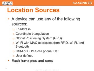 Location Sources
      • A device can use any of the following
        sources:
        o IP address
        o Coordinate triangulation
        o Global Positioning System (GPS)
        o Wi-Fi with MAC addresses from RFID, Wi-Fi, and
          Bluetooth
        o GSM or CDMA cell phone IDs
        o User defined
      • Each have pros and cons
114
                      Copyright © 2010 - Kaazing Corporation. All rights reserved.
 