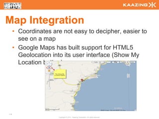 Map Integration
      • Coordinates are not easy to decipher, easier to
        see on a map
      • Google Maps has built support for HTML5
        Geolocation into its user interface (Show My
        Location button)




118
                      Copyright © 2010 - Kaazing Corporation. All rights reserved.
 