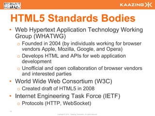 HTML5 Standards Bodies
• Web Hypertext Application Technology Working
  Group (WHATWG)
     o Founded in 2004 (by individuals working for browser
       vendors Apple, Mozilla, Google, and Opera)
     o Develops HTML and APIs for web application
       development
     o Unofficial and open collaboration of browser vendors
       and interested parties
• World Wide Web Consortium (W3C)
     o Created draft of HTML5 in 2008
• Internet Engineering Task Force (IETF)
     o Protocols (HTTP, WebSocket)
12
                      Copyright © 2010 - Kaazing Corporation. All rights reserved.
 