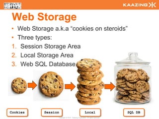 Web Storage
  • Web Storage a.k.a “cookies on steroids”
  • Three types:
  1. Session Storage Area
  2. Local Storage Area
  3. Web SQL Database




Cookies
122
             Session                                    Local                     SQL DB
                   Copyright © 2010 - Kaazing Corporation. All rights reserved.
 