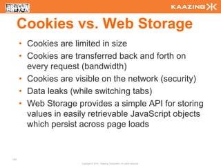 Cookies vs. Web Storage
      • Cookies are limited in size
      • Cookies are transferred back and forth on
        every request (bandwidth)
      • Cookies are visible on the network (security)
      • Data leaks (while switching tabs)
      • Web Storage provides a simple API for storing
        values in easily retrievable JavaScript objects
        which persist across page loads


123
                      Copyright © 2010 - Kaazing Corporation. All rights reserved.
 