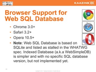 Browser Support for
Web SQL Database
      •   Chrome 3.0+
      •   Safari 3.2+
      •   Opera 10.5+
      •   Note: Web SQL Database is based on
          SQLite and listed as stalled in the WHATWG
          spec. Indexed Database (a.k.a WebSimpleDB)
          is simpler and with no specific SQL database
          version, but not implemented yet.
126
                      Copyright © 2010 - Kaazing Corporation. All rights reserved.
 