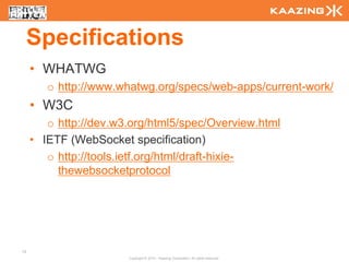 Specifications
     • WHATWG
        o http://www.whatwg.org/specs/web-apps/current-work/
     • W3C
        o http://dev.w3.org/html5/spec/Overview.html
     • IETF (WebSocket specification)
        o http://tools.ietf.org/html/draft-hixie-
          thewebsocketprotocol




13
                       Copyright © 2010 - Kaazing Corporation. All rights reserved.
 