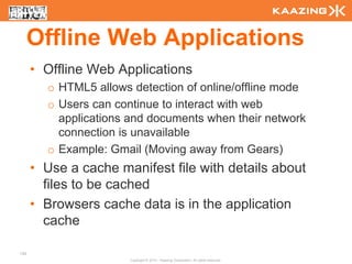 Offline Web Applications
      • Offline Web Applications
        o HTML5 allows detection of online/offline mode
        o Users can continue to interact with web
          applications and documents when their network
          connection is unavailable
        o Example: Gmail (Moving away from Gears)
      • Use a cache manifest file with details about
        files to be cached
      • Browsers cache data is in the application
        cache

130
                       Copyright © 2010 - Kaazing Corporation. All rights reserved.
 