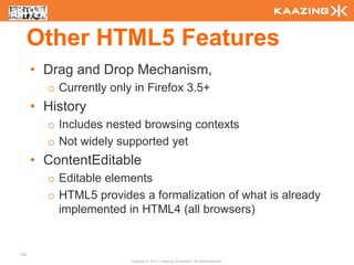 Other HTML5 Features
      • Drag and Drop Mechanism,
        o Currently only in Firefox 3.5+
      • History
        o Includes nested browsing contexts
        o Not widely supported yet
      • ContentEditable
        o Editable elements
        o HTML5 provides a formalization of what is already
          implemented in HTML4 (all browsers)


132
                        Copyright © 2010 - Kaazing Corporation. All rights reserved.
 