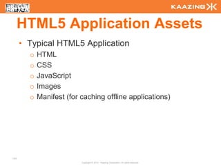 HTML5 Application Assets
      • Typical HTML5 Application
        o   HTML
        o   CSS
        o   JavaScript
        o   Images
        o   Manifest (for caching offline applications)




134
                          Copyright © 2010 - Kaazing Corporation. All rights reserved.
 