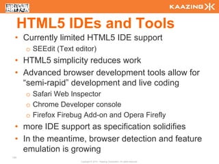 HTML5 IDEs and Tools
 • Currently limited HTML5 IDE support
       o SEEdit (Text editor)
 • HTML5 simplicity reduces work
 • Advanced browser development tools allow for
   “semi-rapid” development and live coding
       o Safari Web Inspector
       o Chrome Developer console
       o Firefox Firebug Add-on and Opera Firefly
 • more IDE support as specification solidifies
 • In the meantime, browser detection and feature
   emulation is growing
135
                        Copyright © 2010 - Kaazing Corporation. All rights reserved.
 