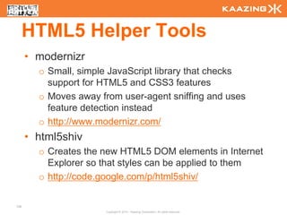 HTML5 Helper Tools
      • modernizr
        o Small, simple JavaScript library that checks
          support for HTML5 and CSS3 features
        o Moves away from user-agent sniffing and uses
          feature detection instead
        o http://www.modernizr.com/
      • html5shiv
        o Creates the new HTML5 DOM elements in Internet
          Explorer so that styles can be applied to them
        o http://code.google.com/p/html5shiv/

136
                      Copyright © 2010 - Kaazing Corporation. All rights reserved.
 