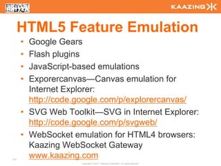 HTML5 Feature Emulation
      • Google Gears
      • Flash plugins
      • JavaScript-based emulations
      • Exporercanvas—Canvas emulation for
        Internet Explorer:
        http://code.google.com/p/explorercanvas/
      • SVG Web Toolkit—SVG in Internet Explorer:
        http://code.google.com/p/svgweb/
      • WebSocket emulation for HTML4 browsers:
        Kaazing WebSocket Gateway
137
        www.kaazing.com
                    Copyright © 2010 - Kaazing Corporation. All rights reserved.
 