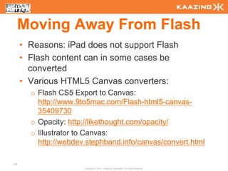 Moving Away From Flash
      • Reasons: iPad does not support Flash
      • Flash content can in some cases be
        converted
      • Various HTML5 Canvas converters:
        o Flash CS5 Export to Canvas:
          http://www.9to5mac.com/Flash-html5-canvas-
          35409730
        o Opacity: http://likethought.com/opacity/
        o Illustrator to Canvas:
          http://webdev.stephband.info/canvas/convert.html

138
                       Copyright © 2010 - Kaazing Corporation. All rights reserved.
 