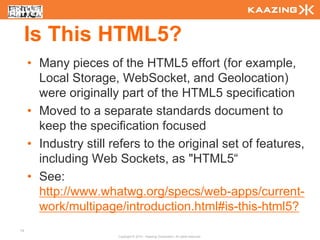 Is This HTML5?
     • Many pieces of the HTML5 effort (for example,
       Local Storage, WebSocket, and Geolocation)
       were originally part of the HTML5 specification
     • Moved to a separate standards document to
       keep the specification focused
     • Industry still refers to the original set of features,
       including Web Sockets, as "HTML5“
     • See:
       http://www.whatwg.org/specs/web-apps/current-
       work/multipage/introduction.html#is-this-html5?
14
                       Copyright © 2010 - Kaazing Corporation. All rights reserved.
 