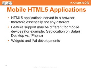 Mobile HTML5 Applications
      • HTML5 applications served in a browser,
        therefore essentially not any different
      • Feature support may be different for mobile
        devices (for example, Geolocation on Safari
        Desktop vs. iPhone)
      • Widgets and iAd developments




140
                      Copyright © 2010 - Kaazing Corporation. All rights reserved.
 