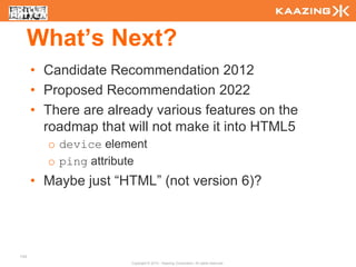 What’s Next?
      • Candidate Recommendation 2012
      • Proposed Recommendation 2022
      • There are already various features on the
        roadmap that will not make it into HTML5
        o device element
        o ping attribute
      • Maybe just “HTML” (not version 6)?




143
                      Copyright © 2010 - Kaazing Corporation. All rights reserved.
 