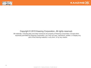 Copyright © 2010 Kaazing Corporation, All rights reserved.
      All materials, including labs and other handouts are property of Kaazing Corporation. Except when
         expressly permitted by Kaazing Corporation, you may not copy, reproduce, publish, or display any
                              part of this training material, in any form, or by any means.




148
                                   Copyright © 2010 - Kaazing Corporation. All rights reserved.
 