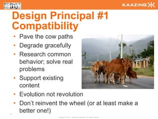 Design Principal #1
     Compatibility
     • Pave the cow paths
     • Degrade gracefully
     • Research common
       behavior; solve real
       problems
     • Support existing
       content
     • Evolution not revolution
     • Don’t reinvent the wheel (or at least make a
16
       better one!)
                     Copyright © 2010 - Kaazing Corporation. All rights reserved.
 