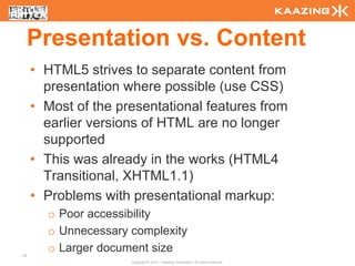 Presentation vs. Content
     • HTML5 strives to separate content from
       presentation where possible (use CSS)
     • Most of the presentational features from
       earlier versions of HTML are no longer
       supported
     • This was already in the works (HTML4
       Transitional, XHTML1.1)
     • Problems with presentational markup:
       o Poor accessibility
       o Unnecessary complexity
18
       o Larger document size
                     Copyright © 2010 - Kaazing Corporation. All rights reserved.
 