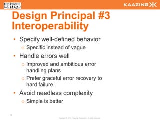 Design Principal #3
     Interoperability
     • Specify well-defined behavior
       o Specific instead of vague
     • Handle errors well
       o Improved and ambitious error
         handling plans
       o Prefer graceful error recovery to
         hard failure
     • Avoid needless complexity
       o Simple is better

19
                       Copyright © 2010 - Kaazing Corporation. All rights reserved.
 