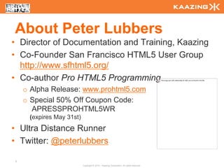 About Peter Lubbers
• Director of Documentation and Training, Kaazing
• Co-Founder San Francisco HTML5 User Group
  http://www.sfhtml5.org/
• Co-author Pro HTML5 Programming
    o Alpha Release: www.prohtml5.com
    o Special 50% Off Coupon Code:
      APRESSPROHTML5WR
     (expires May 31st)
• Ultra Distance Runner
• Twitter: @peterlubbers

2
                          Copyright © 2010 - Kaazing Corporation. All rights reserved.
 