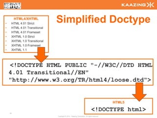 •
         HTML4/XHTML
     HTML 4.01 Strict
                              Simplified Doctype
•    HTML 4.01 Transitional
•    HTML 4.01 Frameset
•    XHTML 1.0 Strict
•    XHTML 1.0 Transitional
•    XHTML 1.0 Frameset
•    XHTML 1.1




    <!DOCTYPE HTML PUBLIC "-//W3C//DTD HTML
    4.01 Transitional//EN"
    "http://www.w3.org/TR/html4/loose.dtd">


                                                                                             HTML5


    21
                                                                              <!DOCTYPE html>
                              Copyright © 2010 - Kaazing Corporation. All rights reserved.
 