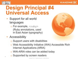 Design Principal #4
     Universal Access
     • Support for all world
       languages
        o For example, <ruby>
          (Ruby annotations, used
          in East Asian typography)
     • Accessibility
        o Support users with disabilities
        o Web Accessibility Initiative (WAI) Accessible Rich
          Internet Applications (ARIA)
        o WAI-ARIA roles can be added today
24
        o Supported by screen readers
                        Copyright © 2010 - Kaazing Corporation. All rights reserved.
 