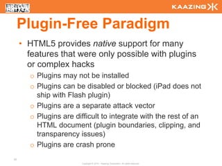 Plugin-Free Paradigm
     • HTML5 provides native support for many
       features that were only possible with plugins
       or complex hacks
       o Plugins may not be installed
       o Plugins can be disabled or blocked (iPad does not
         ship with Flash plugin)
       o Plugins are a separate attack vector
       o Plugins are difficult to integrate with the rest of an
         HTML document (plugin boundaries, clipping, and
         transparency issues)
       o Plugins are crash prone
25
                        Copyright © 2010 - Kaazing Corporation. All rights reserved.
 