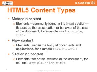 HTML5 Content Types
     • Metadata content
       o Elements—commonly found in the head section—
         that set up the presentation or behavior of the rest
         of the document, for example script, style,
         title
     • Flow content
       o Elements used in the body of documents and
         applications, for example form, h1, small
     • Sectioning content
       o Elements that define sections in the document, for
         example article, aside, title
35
                       Copyright © 2010 - Kaazing Corporation. All rights reserved.
 