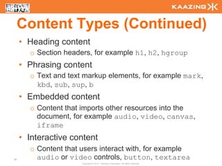 Content Types (Continued)
     • Heading content
       o Section headers, for example h1, h2, hgroup
     • Phrasing content
       o Text and text markup elements, for example mark,
         kbd, sub, sup, b
     • Embedded content
       o Content that imports other resources into the
         document, for example audio, video, canvas,
         iframe
     • Interactive content
       o Content that users interact with, for example
36       audio or video controls, button, textarea
                      Copyright © 2010 - Kaazing Corporation. All rights reserved.
 