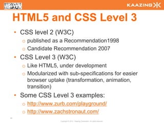 HTML5 and CSS Level 3
     • CSS level 2 (W3C)
       o published as a Recommendation1998
       o Candidate Recommendation 2007
     • CSS Level 3 (W3C)
       o Like HTML5, under development
       o Modularized with sub-specifications for easier
         browser uptake (transformation, animation,
         transition)
     • Some CSS Level 3 examples:
       o http://www.zurb.com/playground/
       o http://www.zachstronaut.com/
45
                       Copyright © 2010 - Kaazing Corporation. All rights reserved.
 