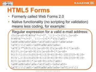 HTML5 Forms
     • Formerly called Web Forms 2.0
     • Native functionality (no scripting for validation)
       means less coding, for example:
       Regular expression for a valid e-mail address:
      (?:[a-z0-9!#$%&'*+/=?^_`{|}~-]+(?:.[a-z0-
      9!#$%&'*+/=?^_`{|}~-]+)*|"(?:[x01-
      x08x0bx0cx0e-x1fx21x23-x5bx5d-
      x7f]|[x01-x09x0bx0cx0e-
      x7f])*")@(?:(?:[a-z0-9](?:[a-z0-9-]*[a-z0-
      9])?.)+[a-z0-9](?:[a-z0-9-]*[a-z0-
      9])?|[(?:(?:25[0-5]|2[0-4][0-9]|[01]?[0-9][0-
      9]?).){3}(?:25[0-5]|2[0-4][0-9]|[01]?[0-9][0-
      9]?|[a-z0-9-]*[a-z0-9]:(?:[x01-
      x08x0bx0cx0e-x1fx21-x5ax53-
      x7f]|[x01-x09x0bx0cx0e-x7f])+)])
47
                      Copyright © 2010 - Kaazing Corporation. All rights reserved.
 