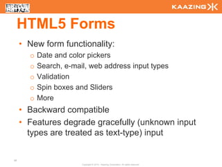 HTML5 Forms
     • New form functionality:
       o   Date and color pickers
       o   Search, e-mail, web address input types
       o   Validation
       o   Spin boxes and Sliders
       o   More
     • Backward compatible
     • Features degrade gracefully (unknown input
       types are treated as text-type) input

48
                        Copyright © 2010 - Kaazing Corporation. All rights reserved.
 