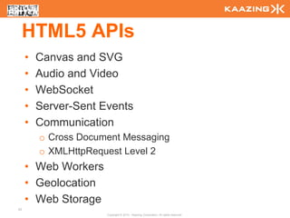 HTML5 APIs
     •   Canvas and SVG
     •   Audio and Video
     •   WebSocket
     •   Server-Sent Events
     •   Communication
         o Cross Document Messaging
         o XMLHttpRequest Level 2
     • Web Workers
     • Geolocation
     • Web Storage
53
                      Copyright © 2010 - Kaazing Corporation. All rights reserved.
 