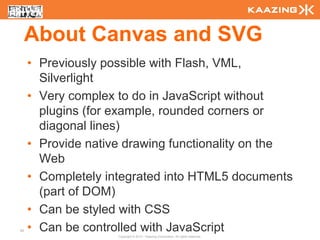 About Canvas and SVG
     • Previously possible with Flash, VML,
       Silverlight
     • Very complex to do in JavaScript without
       plugins (for example, rounded corners or
       diagonal lines)
     • Provide native drawing functionality on the
       Web
     • Completely integrated into HTML5 documents
       (part of DOM)
     • Can be styled with CSS
55   • Can be controlled with JavaScript
                    Copyright © 2010 - Kaazing Corporation. All rights reserved.
 