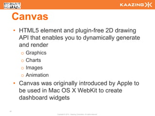 Canvas
     • HTML5 element and plugin-free 2D drawing
       API that enables you to dynamically generate
       and render
       o   Graphics
       o   Charts
       o   Images
       o   Animation
     • Canvas was originally introduced by Apple to
       be used in Mac OS X WebKit to create
       dashboard widgets

57
                       Copyright © 2010 - Kaazing Corporation. All rights reserved.
 