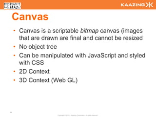 Canvas
     • Canvas is a scriptable bitmap canvas (images
       that are drawn are final and cannot be resized
     • No object tree
     • Can be manipulated with JavaScript and styled
       with CSS
     • 2D Context
     • 3D Context (Web GL)




58
                     Copyright © 2010 - Kaazing Corporation. All rights reserved.
 