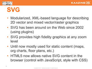 SVG
     • Modularized, XML-based language for describing
       2D vector and mixed vector/raster graphics
     • SVG has been around on the Web since 2002
       (using plugins)
     • SVG provides high fidelity graphics at any zoom
       level
     • Until now mostly used for static content (maps,
       org charts, floor plans, etc.)
     • HTML5 now allows native SVG content in the
       browser (control with JavaScript, style with CSS)
62
                     Copyright © 2010 - Kaazing Corporation. All rights reserved.
 