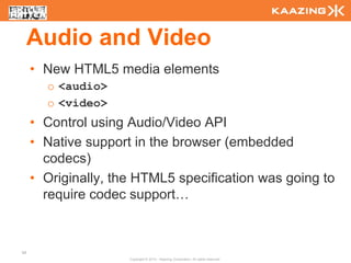 Audio and Video
     • New HTML5 media elements
       o <audio>
       o <video>
     • Control using Audio/Video API
     • Native support in the browser (embedded
       codecs)
     • Originally, the HTML5 specification was going to
       require codec support…



68
                     Copyright © 2010 - Kaazing Corporation. All rights reserved.
 