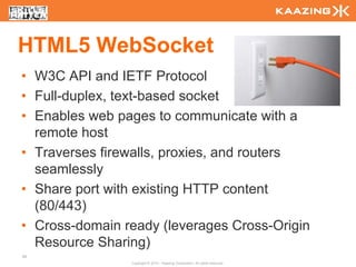 HTML5 WebSocket
• W3C API and IETF Protocol
• Full-duplex, text-based socket
• Enables web pages to communicate with a
  remote host
• Traverses firewalls, proxies, and routers
  seamlessly
• Share port with existing HTTP content
  (80/443)
• Cross-domain ready (leverages Cross-Origin
  Resource Sharing)
80
                Copyright © 2010 - Kaazing Corporation. All rights reserved.
 
