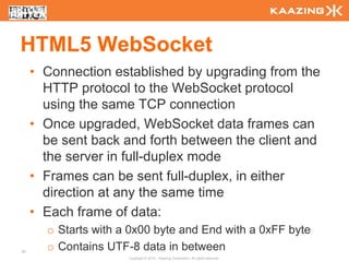 HTML5 WebSocket
     • Connection established by upgrading from the
       HTTP protocol to the WebSocket protocol
       using the same TCP connection
     • Once upgraded, WebSocket data frames can
       be sent back and forth between the client and
       the server in full-duplex mode
     • Frames can be sent full-duplex, in either
       direction at any the same time
     • Each frame of data:
       o Starts with a 0x00 byte and End with a 0xFF byte
81
       o Contains UTF-8 data in between
                      Copyright © 2010 - Kaazing Corporation. All rights reserved.
 