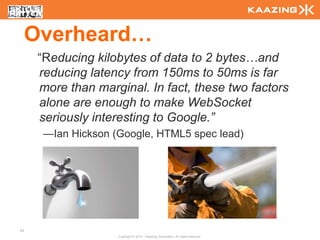 Overheard…
      “Reducing kilobytes of data to 2 bytes…and
      reducing latency from 150ms to 50ms is far
      more than marginal. In fact, these two factors
      alone are enough to make WebSocket
      seriously interesting to Google.”
       —Ian Hickson (Google, HTML5 spec lead)




83
                     Copyright © 2010 - Kaazing Corporation. All rights reserved.
 