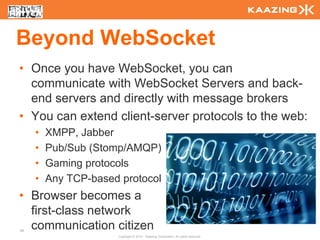 Beyond WebSocket
• Once you have WebSocket, you can
  communicate with WebSocket Servers and back-
  end servers and directly with message brokers
• You can extend client-server protocols to the web:
     •   XMPP, Jabber
     •   Pub/Sub (Stomp/AMQP)
     •   Gaming protocols
     •   Any TCP-based protocol
• Browser becomes a
  first-class network
84
  communication citizen
                      Copyright © 2010 - Kaazing Corporation. All rights reserved.
 
