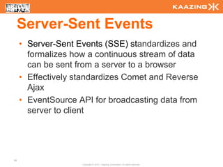 Server-Sent Events
     • Server-Sent Events (SSE) standardizes and
       formalizes how a continuous stream of data
       can be sent from a server to a browser
     • Effectively standardizes Comet and Reverse
       Ajax
     • EventSource API for broadcasting data from
       server to client




89
                    Copyright © 2010 - Kaazing Corporation. All rights reserved.
 