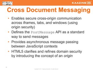 Cross Document Messaging
     • Enables secure cross-origin communication
       across iframes, tabs, and windows (using
       origin security)
     • Defines the PostMessage API as a standard
       way to send messages
     • Provides asynchronous message passing
       between JavaScript contexts
     • HTML5 clarifies and refines domain security
       by introducing the concept of an origin

95
                    Copyright © 2010 - Kaazing Corporation. All rights reserved.
 