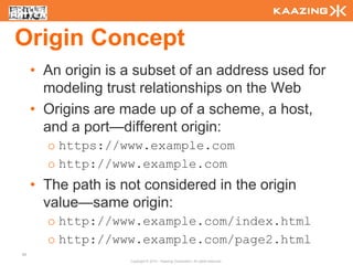 Origin Concept
     • An origin is a subset of an address used for
       modeling trust relationships on the Web
     • Origins are made up of a scheme, a host,
       and a port—different origin:
       o https://www.example.com
       o http://www.example.com
     • The path is not considered in the origin
       value—same origin:
       o http://www.example.com/index.html
       o http://www.example.com/page2.html
96
                    Copyright © 2010 - Kaazing Corporation. All rights reserved.
 