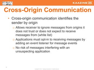 Cross-Origin Communication
     • Cross-origin communication identifies the
       sender by origin
       o Allows receiver to ignore messages from origins it
         does not trust or does not expect to receive
         messages from (white list)
       o Applications must opt-in to receiving messages by
         adding an event listener for message events
       o No risk of messages interfering with an
         unsuspecting application



97
                      Copyright © 2010 - Kaazing Corporation. All rights reserved.
 