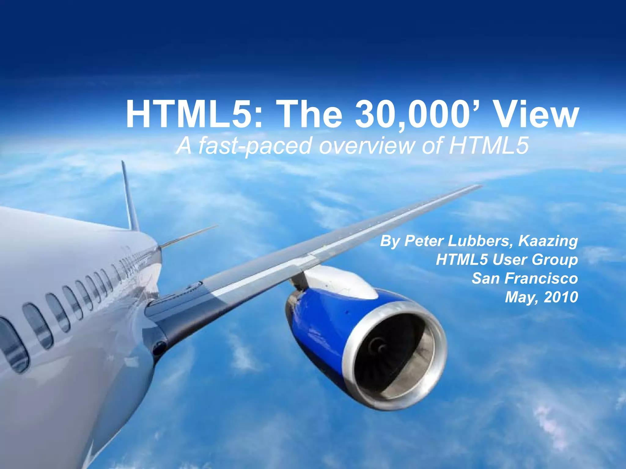HTML5: The 30,000’ View
      A fast-paced overview of HTML5


                                                                By Peter Lubbers, Kaazing
                                                                       HTML5 User Group
                                                                           San Francisco
                                                                               May, 2010




1

          Copyright © 2010 - Kaazing Corporation. All rights reserved.
 