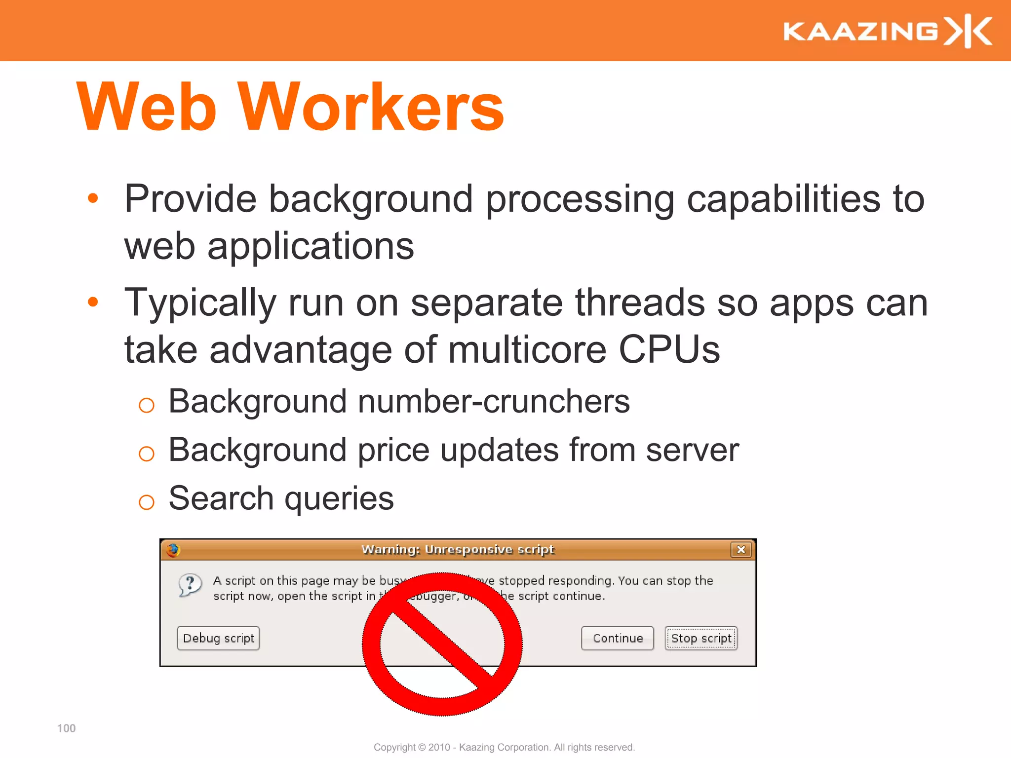 Web Workers
      • Provide background processing capabilities to
        web applications
      • Typically run on separate threads so apps can
        take advantage of multicore CPUs
        o Background number-crunchers
        o Background price updates from server
        o Search queries




100
                      Copyright © 2010 - Kaazing Corporation. All rights reserved.
 