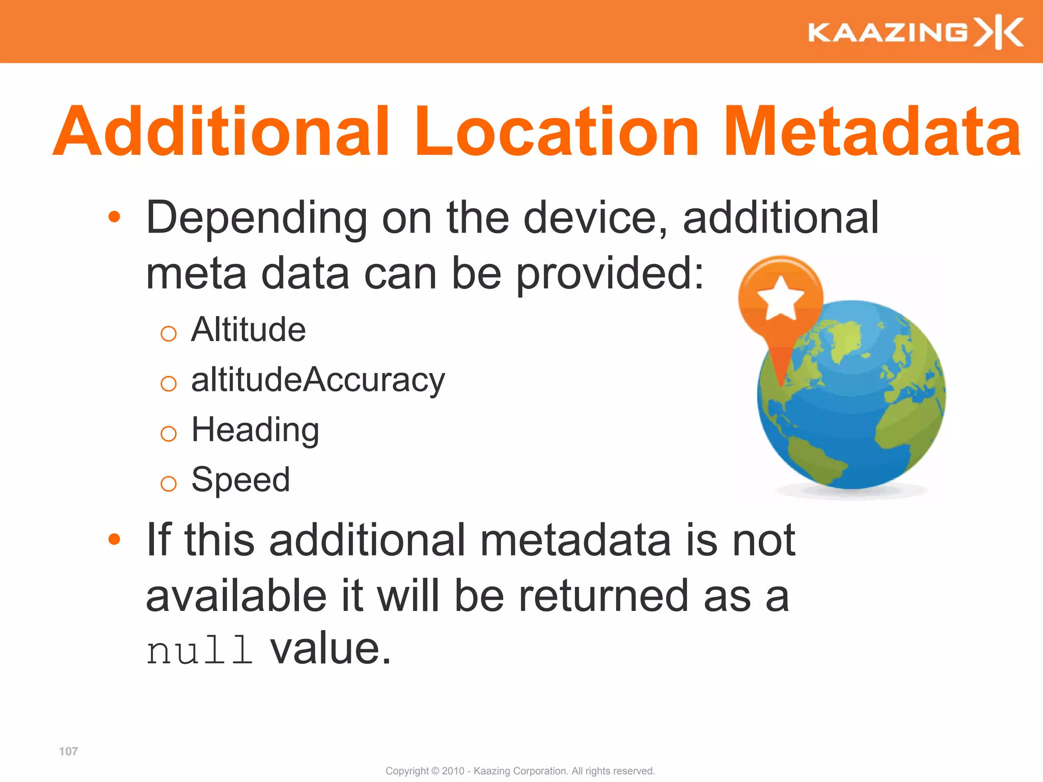 Additional Location Metadata
      • Depending on the device, additional
        meta data can be provided:
        o   Altitude
        o   altitudeAccuracy
        o   Heading
        o   Speed
      • If this additional metadata is not
        available it will be returned as a
        null value.
107
                        Copyright © 2010 - Kaazing Corporation. All rights reserved.
 