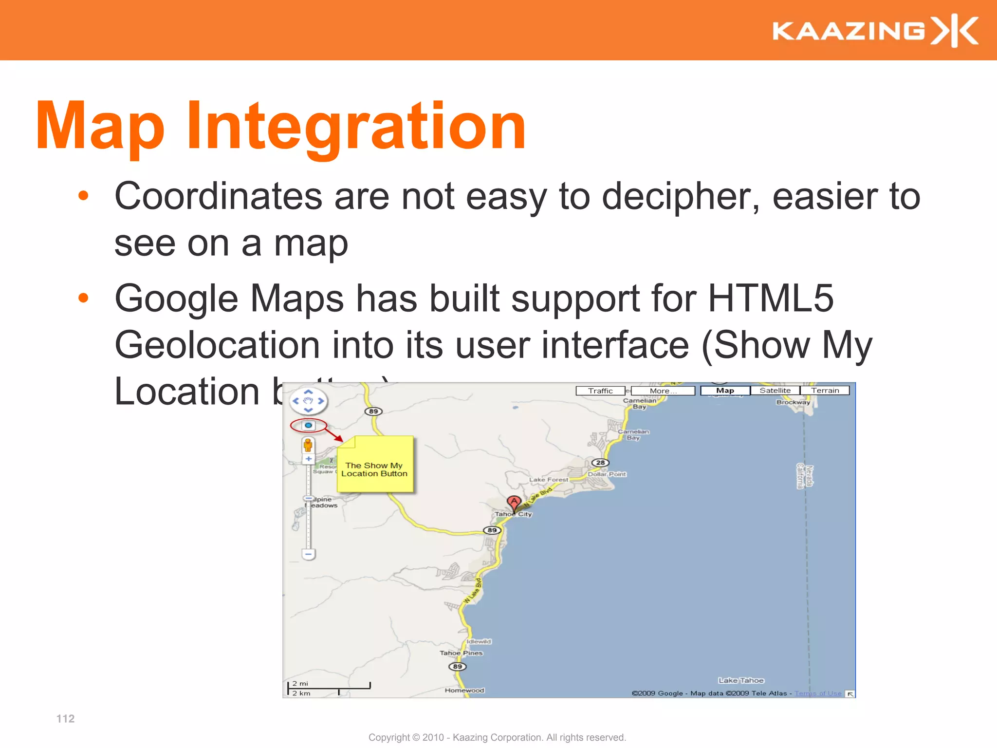 Map Integration
      • Coordinates are not easy to decipher, easier to
        see on a map
      • Google Maps has built support for HTML5
        Geolocation into its user interface (Show My
        Location button)




112
                      Copyright © 2010 - Kaazing Corporation. All rights reserved.
 
