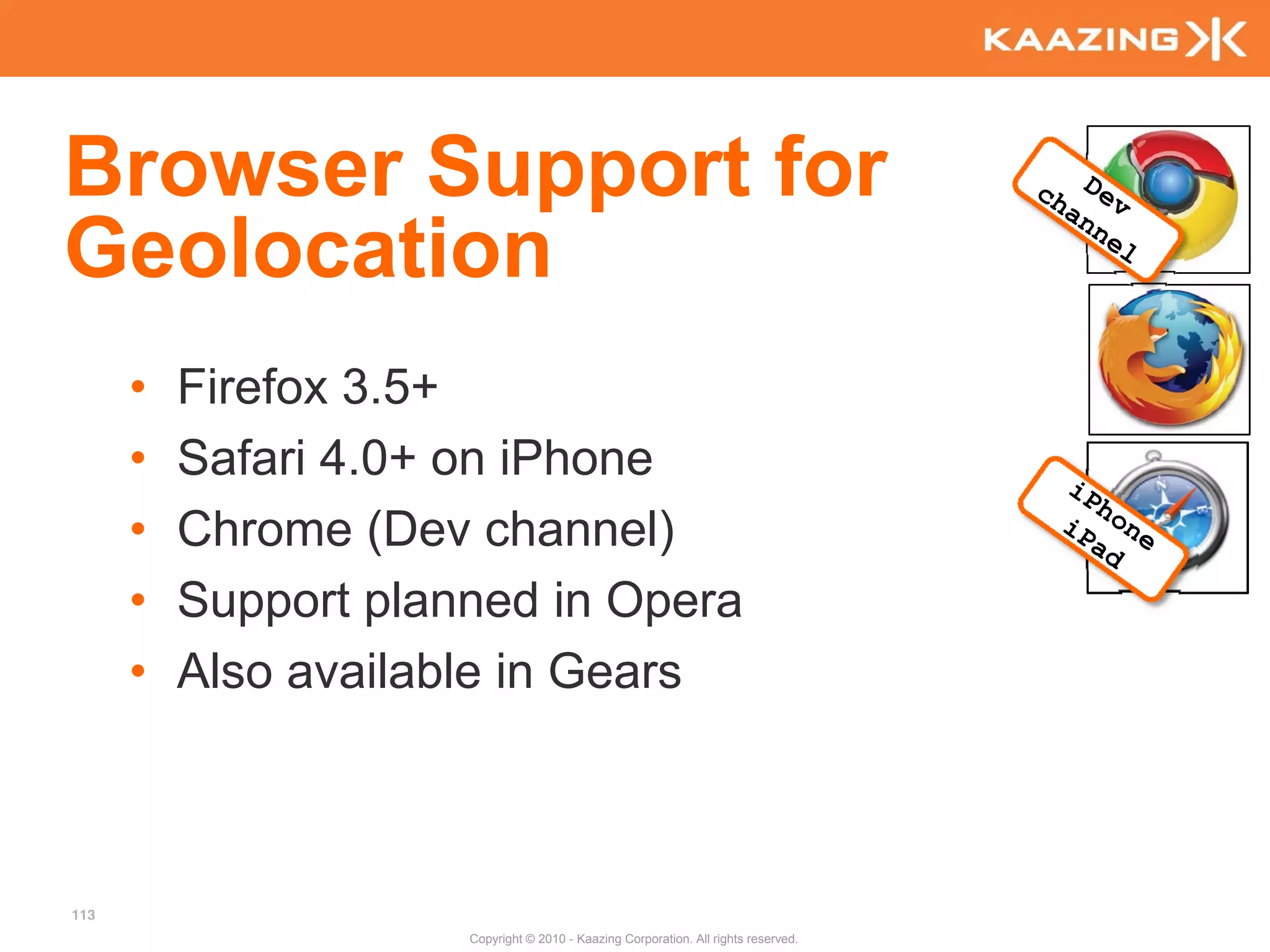 Browser Support for
Geolocation
      •   Firefox 3.5+
      •   Safari 4.0+ on iPhone
      •   Chrome (Dev channel)
      •   Support planned in Opera
      •   Also available in Gears



113
                      Copyright © 2010 - Kaazing Corporation. All rights reserved.
 